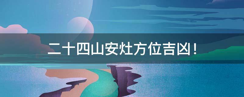 阳宅风水 ｜ 二十四山安灶方位吉凶！