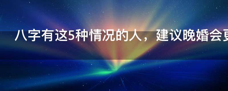 八字有这5种情况的人，建议晚婚会更好点