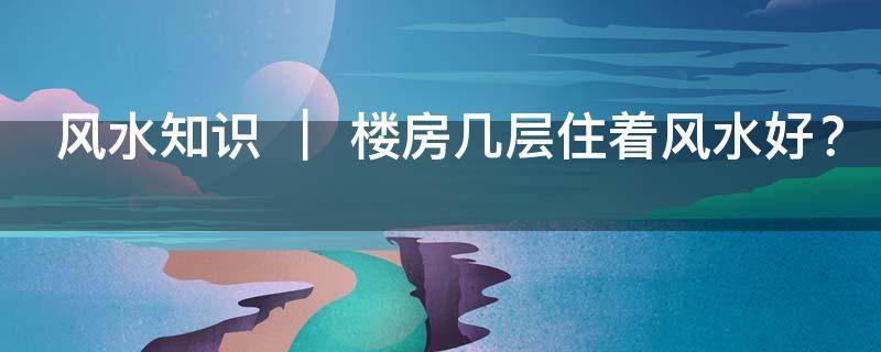 风水知识 ｜ 楼房几层住着风水好？