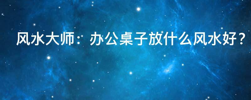 风水大师：办公桌子放什么风水好？放什么盆景好？