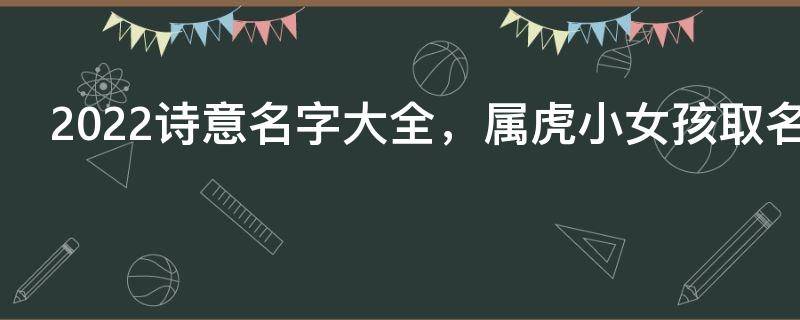 2022诗意名字大全，属虎小女孩取名字大全诗意2022