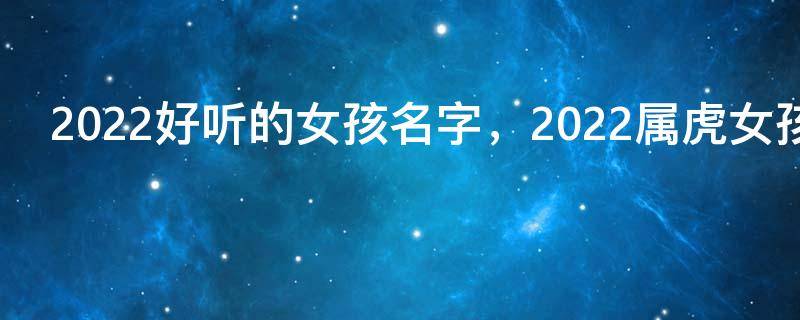 2022好听的女孩名字，2022属虎女孩名字最新好听