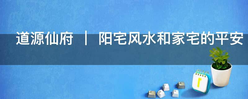 道源仙府 ｜ 阳宅风水和家宅的平安