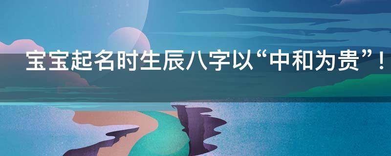 宝宝起名时生辰八字以“中和为贵”！不可乱补