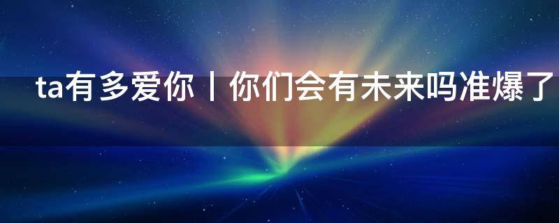 塔罗占卜：ta有多爱你丨你们会有未来吗准爆了!