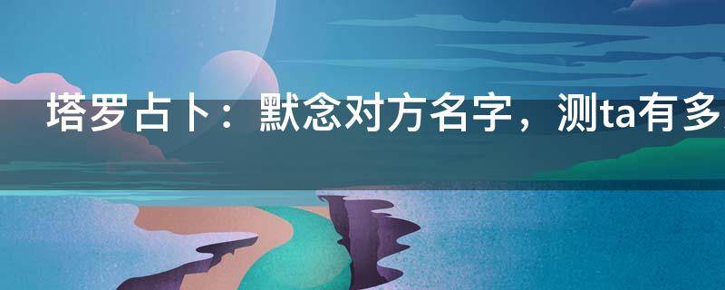 塔罗占卜：默念对方名字，测ta有多爱你？准到想哭！
