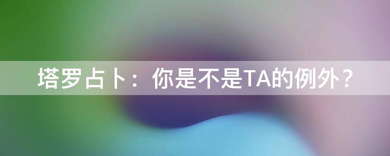 塔罗占卜：你是不是TA的例外？