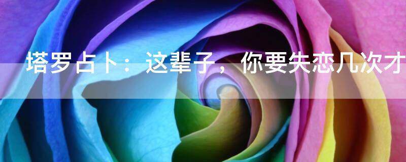 塔罗占卜：这辈子，你要失恋几次才能遇到真爱