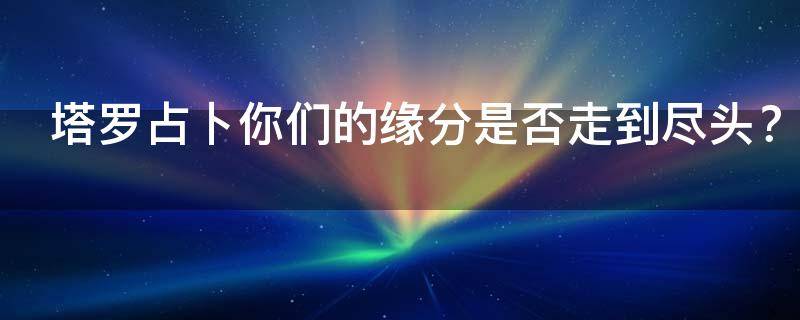 塔罗占卜你们的缘分是否走到尽头？